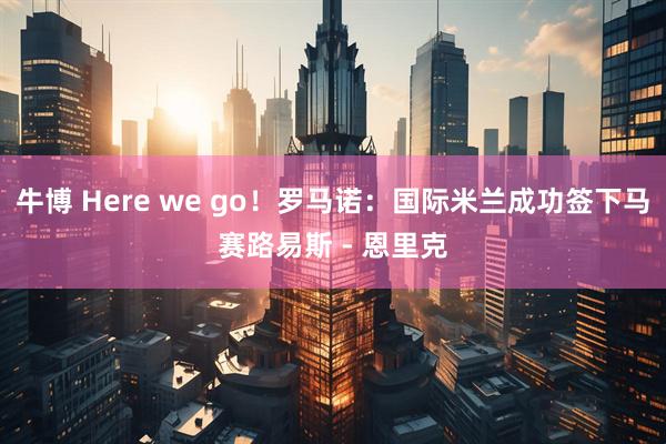 牛博 Here we go！罗马诺：国际米兰成功签下马赛路易斯 - 恩里克