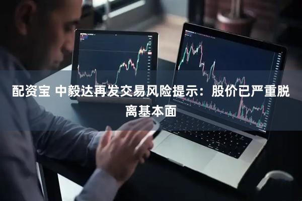 配资宝 中毅达再发交易风险提示：股价已严重脱离基本面