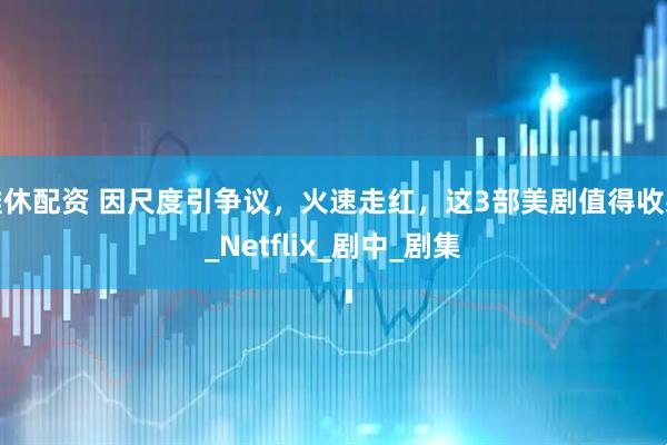 雅休配资 因尺度引争议，火速走红，这3部美剧值得收藏_Netflix_剧中_剧集