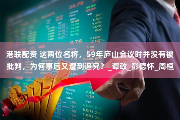 港联配资 这两位名将，59年庐山会议时并没有被批判，为何事后又遭到追究？_谭政_彭德怀_周桓