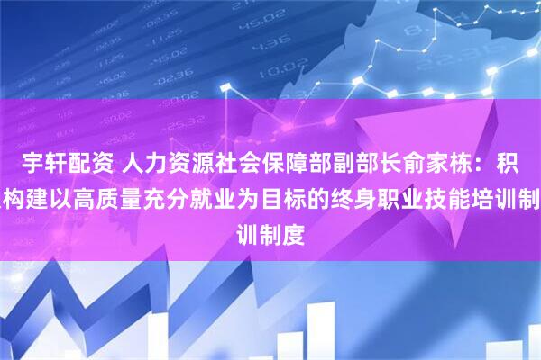 宇轩配资 人力资源社会保障部副部长俞家栋：积极构建以高质量充分就业为目标的终身职业技能培训制度