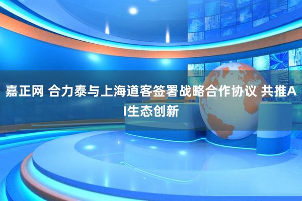 嘉正网 合力泰与上海道客签署战略合作协议 共推AI生态创新